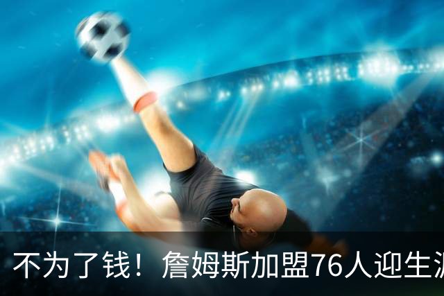 不为了钱！詹姆斯加盟76人迎生涯最低薪资 新赛季年薪388万