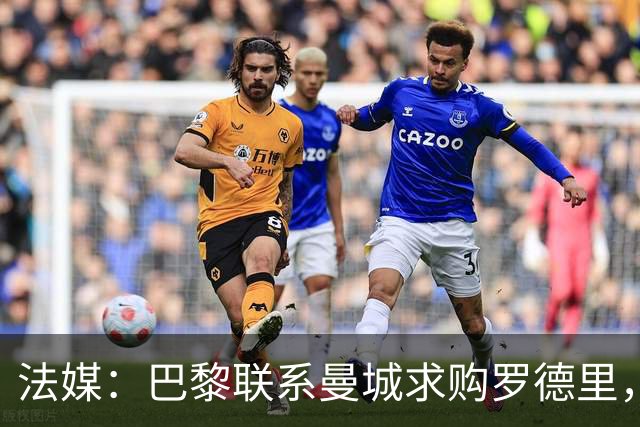 法媒：巴黎联系曼城求购罗德里，皇马称与球员达成协议